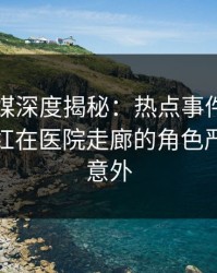 星空传媒深度揭秘：热点事件风波背后，网红在医院走廊的角色严重令人意外