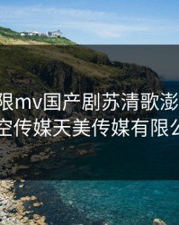 星空无限mv国产剧苏清歌澎湃新闻，星空传媒天美传媒有限公司