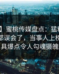 【紧急】蜜桃传媒盘点：猛料最少99%的人都误会了，当事人上榜理由极具爆点令人勾魂摄魄