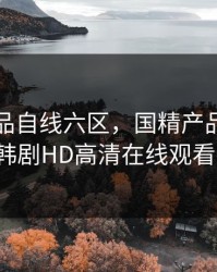 国精产品自线六区，国精产品自线六区-高清韩剧HD高清在线观看-S118AV