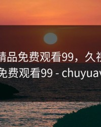 久视频精品免费观看99，久视频精品免费观看99 - chuyuav