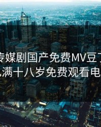 麻花豆传媒剧国产免费MV豆丁网，豆花已满十八岁免费观看电视剧