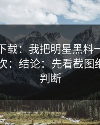 黑料社下载：我把明星黑料一步步验证了15次：结论：先看截图细节再下判断