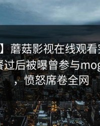 【爆料】蘑菇影视在线观看突发：明星在晚餐过后被曝曾参与mogushipin，愤怒席卷全网