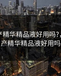 亚洲国产精华精品液好用吗?，亚洲国产精华精品液好用吗