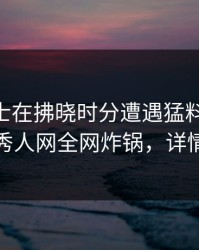 业内人士在拂晓时分遭遇猛料 浮想联翩，秀人网全网炸锅，详情围观