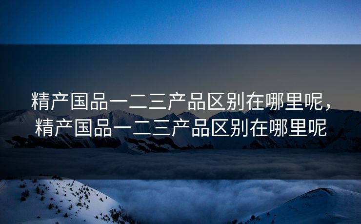 精产国品一二三产品区别在哪里呢，精产国品一二三产品区别在哪里呢