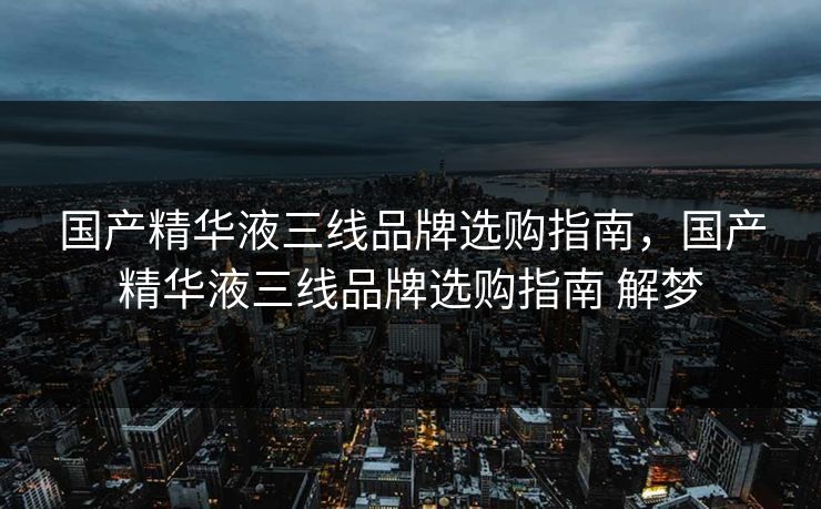 国产精华液三线品牌选购指南，国产精华液三线品牌选购指南 解梦