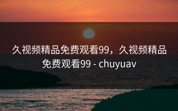 久视频精品免费观看99，久视频精品免费观看99 - chuyuav