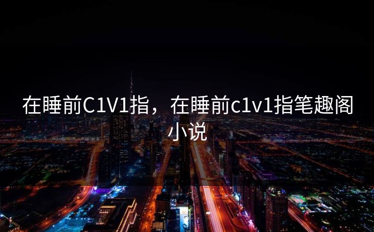 在睡前C1V1指,在睡前c1v1指笔趣阁小说 在睡前C1V1指,在睡前c1v1指笔趣阁小说