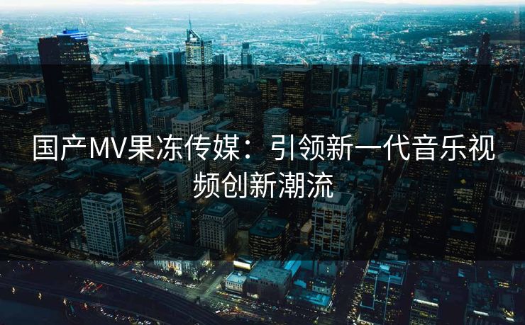 国产MV果冻传媒：引领新一代音乐视频创新潮流