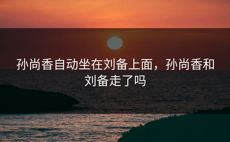 孙尚香自动坐在刘备上面，孙尚香和刘备走了吗