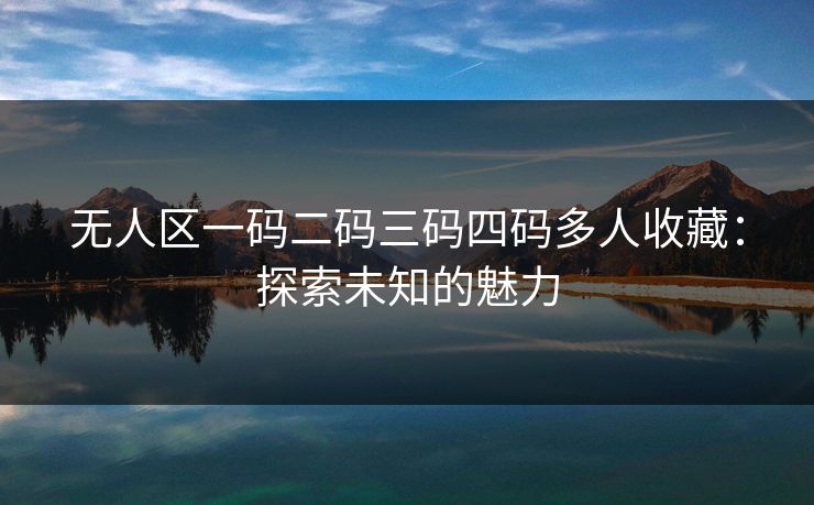 无人区一码二码三码四码多人收藏：探索未知的魅力