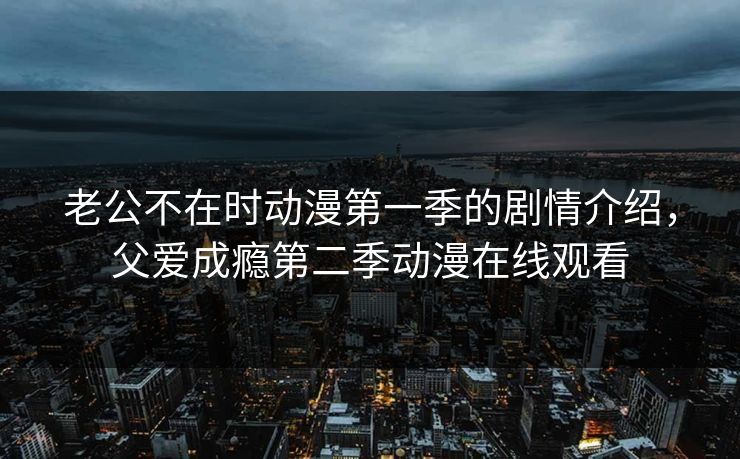 老公不在时动漫第一季的剧情介绍，父爱成瘾第二季动漫在线观看