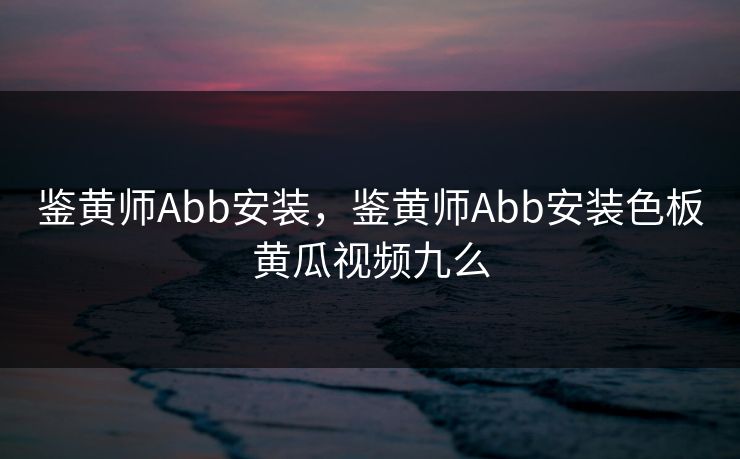 鉴黄师Abb安装，鉴黄师Abb安装色板黄瓜视频九么