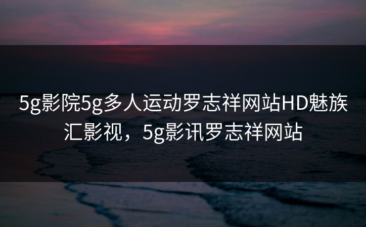 5g影院5g多人运动罗志祥网站HD魅族汇影视，5g影讯罗志祥网站