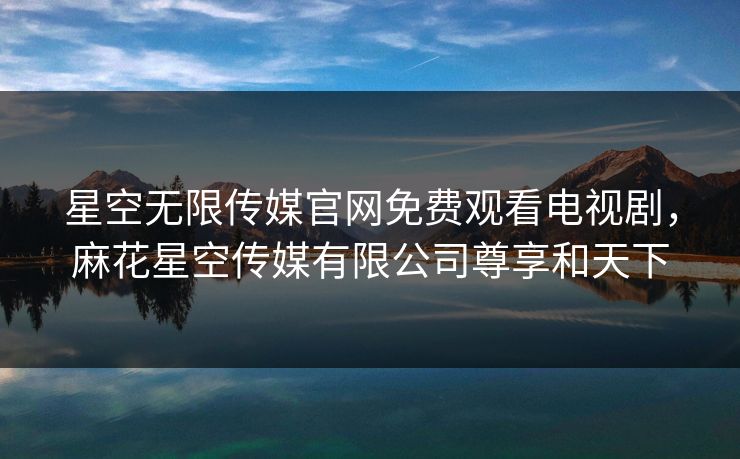 星空无限传媒官网免费观看电视剧，麻花星空传媒有限公司尊享和天下