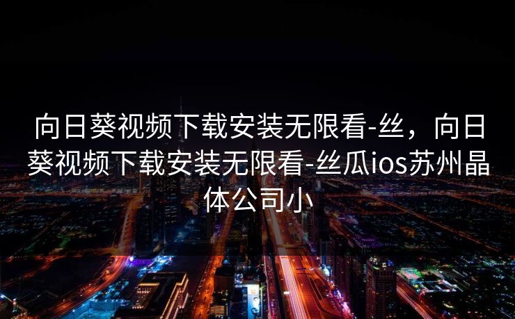 向日葵视频下载安装无限看-丝，向日葵视频下载安装无限看-丝瓜ios苏州晶体公司小