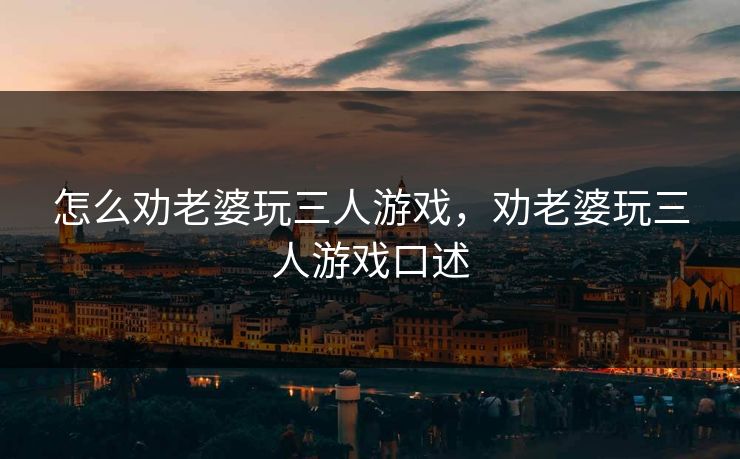 怎么劝老婆玩三人游戏，劝老婆玩三人游戏口述