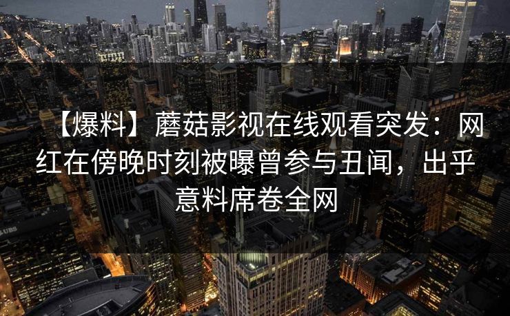 【爆料】蘑菇影视在线观看突发：网红在傍晚时刻被曝曾参与丑闻，出乎意料席卷全网