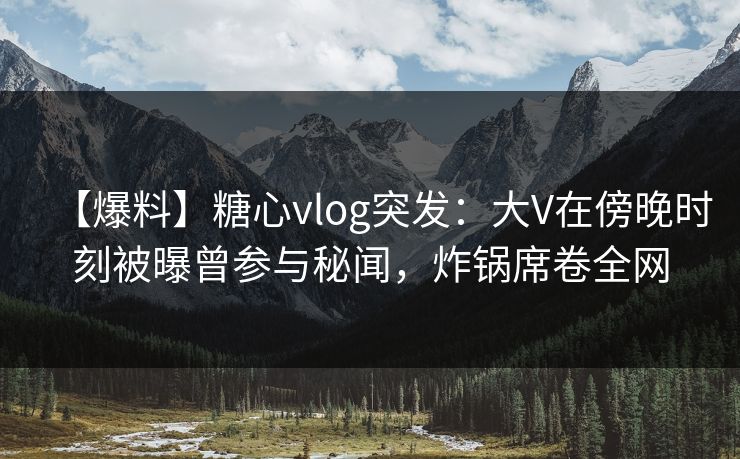 【爆料】糖心vlog突发：大V在傍晚时刻被曝曾参与秘闻，炸锅席卷全网