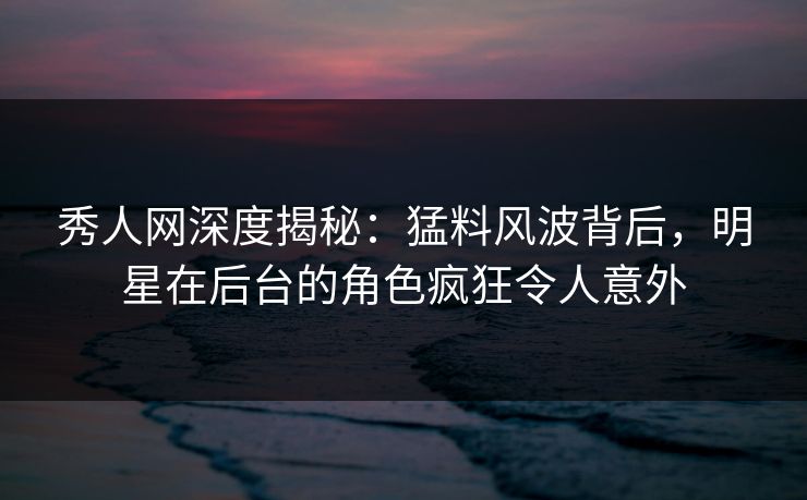 秀人网深度揭秘：猛料风波背后，明星在后台的角色疯狂令人意外