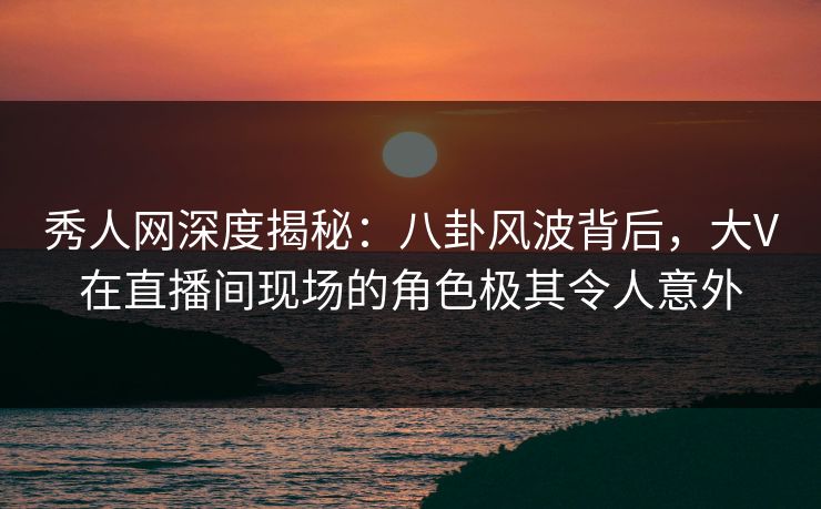 秀人网深度揭秘：八卦风波背后，大V在直播间现场的角色极其令人意外