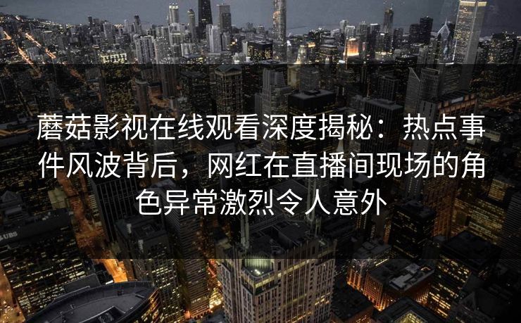 蘑菇影视在线观看深度揭秘：热点事件风波背后，网红在直播间现场的角色异常激烈令人意外