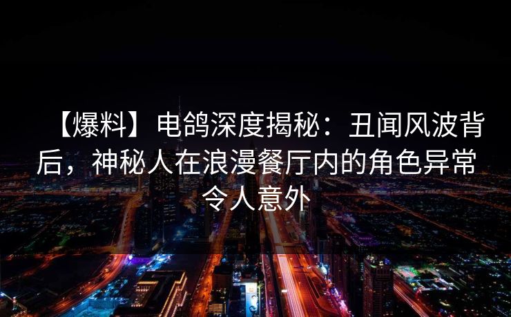 【爆料】电鸽深度揭秘：丑闻风波背后，神秘人在浪漫餐厅内的角色异常令人意外