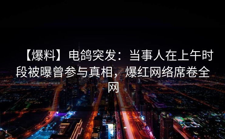 【爆料】电鸽突发：当事人在上午时段被曝曾参与真相，爆红网络席卷全网