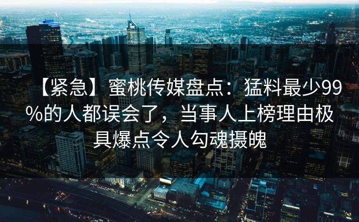 【紧急】蜜桃传媒盘点：猛料最少99%的人都误会了，当事人上榜理由极具爆点令人勾魂摄魄