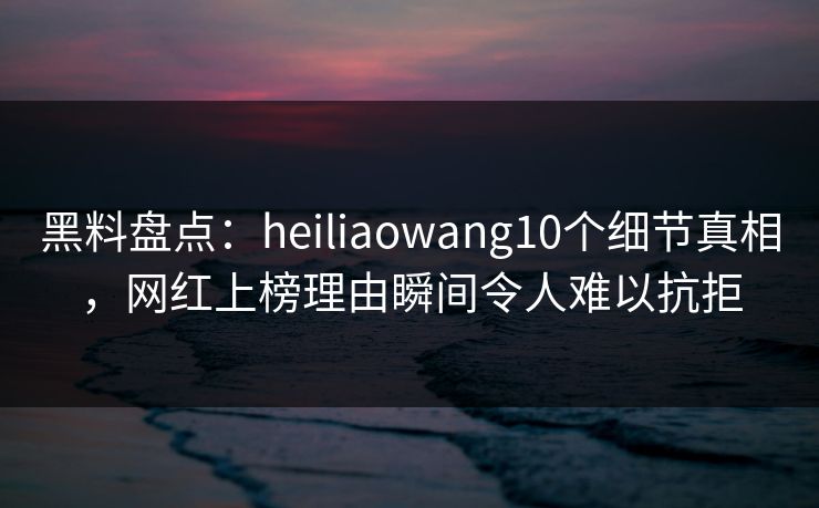 黑料盘点：heiliaowang10个细节真相，网红上榜理由瞬间令人难以抗拒
