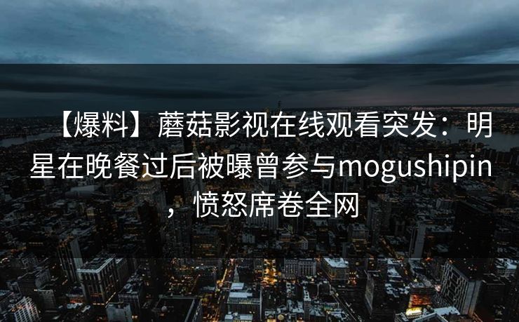 【爆料】蘑菇影视在线观看突发：明星在晚餐过后被曝曾参与mogushipin，愤怒席卷全网