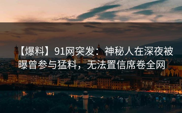 【爆料】91网突发：神秘人在深夜被曝曾参与猛料，无法置信席卷全网