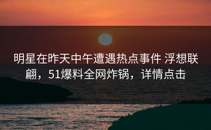 明星在昨天中午遭遇热点事件 浮想联翩，51爆料全网炸锅，详情点击