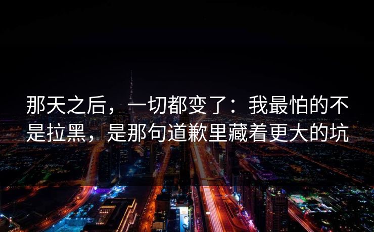 那天之后，一切都变了：我最怕的不是拉黑，是那句道歉里藏着更大的坑