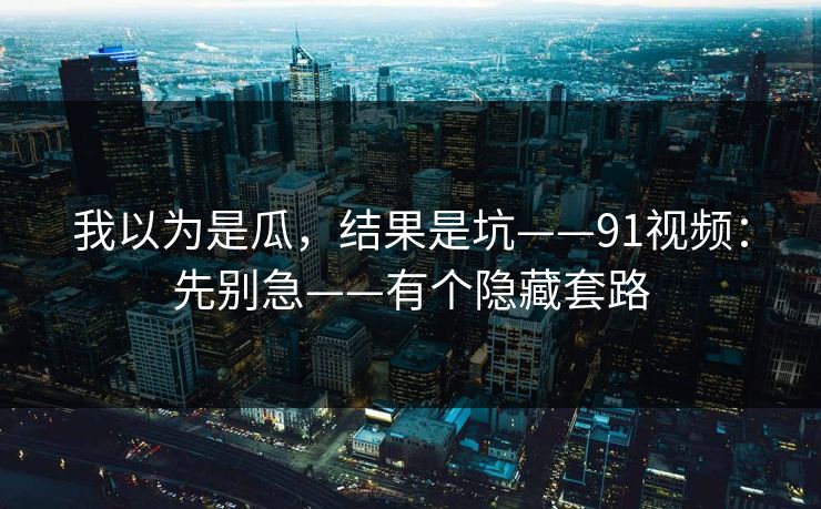 我以为是瓜，结果是坑——91视频：先别急——有个隐藏套路