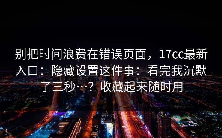 别把时间浪费在错误页面,17cc最新入口:隐藏设置这件事:看完我沉默了三秒…?收藏起来随时用 别把时间浪费在错误页面,17cc最新入口:隐藏设置这件事:看完我沉默了三秒…?收藏起来随时用