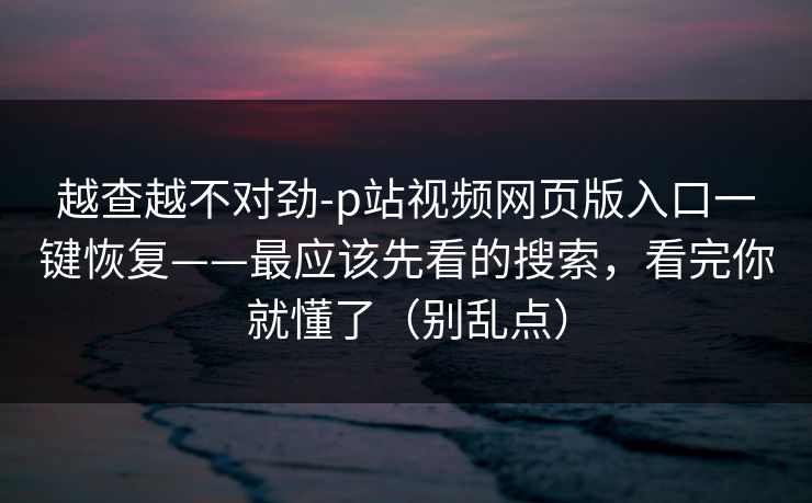 越查越不对劲-p站视频网页版入口一键恢复——最应该先看的搜索,看完你就懂了(别乱点) 越查越不对劲-p站视频网页版入口一键恢复——最应该先看的搜索,看完你就懂了(别乱点)