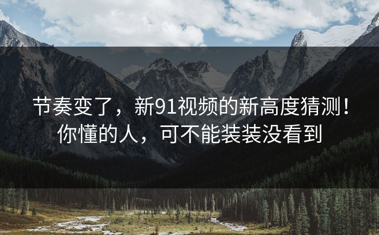 节奏变了,新91视频的新高度猜测!你懂的人,可不能装装没看到 节奏变了,新91视频的新高度猜测!你懂的人,可不能装装没看到