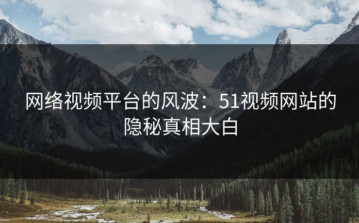 网络视频平台的风波:51视频网站的隐秘真相大白 网络视频平台的风波:51视频网站的隐秘真相大白